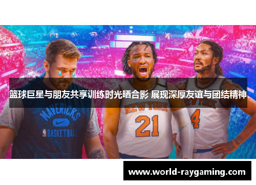 篮球巨星与朋友共享训练时光晒合影 展现深厚友谊与团结精神