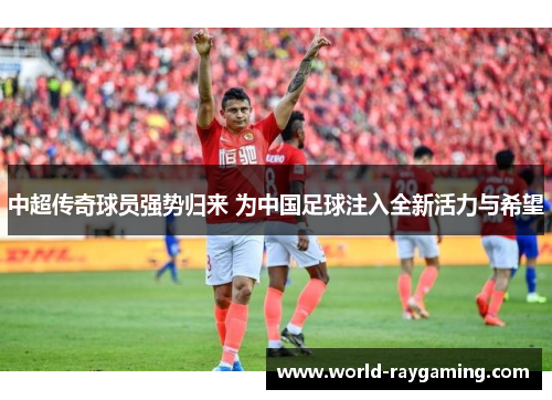 中超传奇球员强势归来 为中国足球注入全新活力与希望