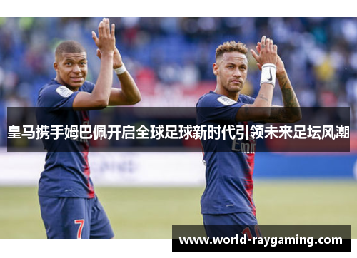 皇马携手姆巴佩开启全球足球新时代引领未来足坛风潮