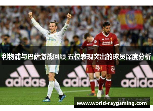 利物浦与巴萨激战回顾 五位表现突出的球员深度分析