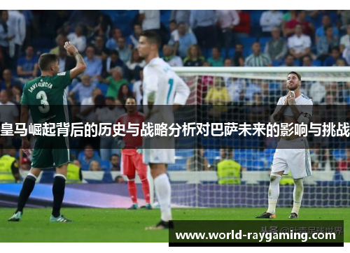皇马崛起背后的历史与战略分析对巴萨未来的影响与挑战
