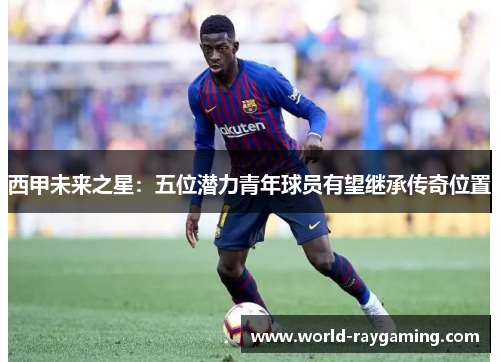 西甲未来之星：五位潜力青年球员有望继承传奇位置