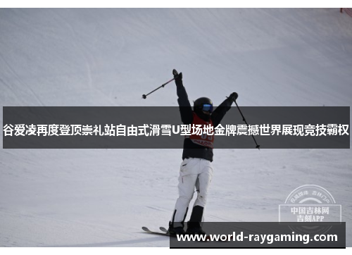 谷爱凌再度登顶崇礼站自由式滑雪U型场地金牌震撼世界展现竞技霸权