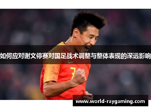 如何应对谢文停赛对国足战术调整与整体表现的深远影响