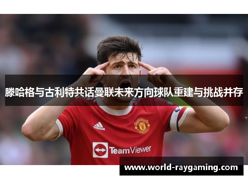 滕哈格与古利特共话曼联未来方向球队重建与挑战并存