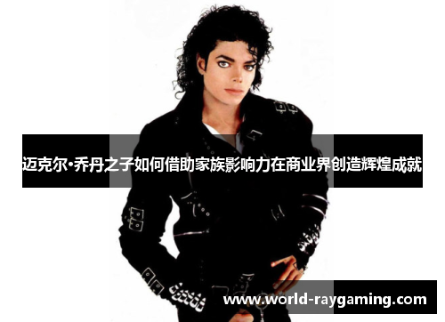 迈克尔·乔丹之子如何借助家族影响力在商业界创造辉煌成就