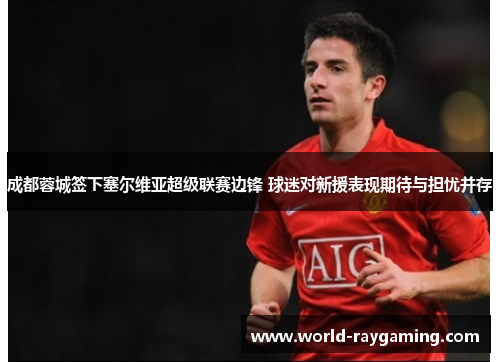 成都蓉城签下塞尔维亚超级联赛边锋 球迷对新援表现期待与担忧并存