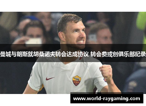 曼城与朗斯就胡桑诺夫转会达成协议 转会费或创俱乐部纪录