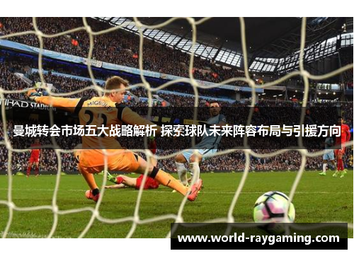 曼城转会市场五大战略解析 探索球队未来阵容布局与引援方向