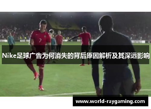 Nike足球广告为何消失的背后原因解析及其深远影响