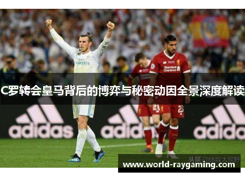 C罗转会皇马背后的博弈与秘密动因全景深度解读
