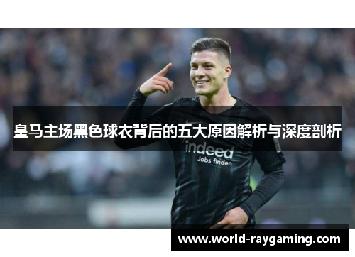 皇马主场黑色球衣背后的五大原因解析与深度剖析