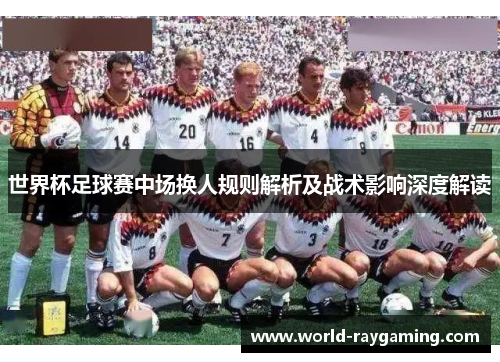 世界杯足球赛中场换人规则解析及战术影响深度解读 世界杯足球赛中场换人规则解析及战术影响深度解读