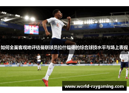 如何全面客观地评估曼联球员拉什福德的综合球技水平与场上表现