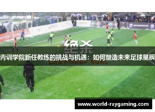 青训学院新任教练的挑战与机遇：如何塑造未来足球星辰