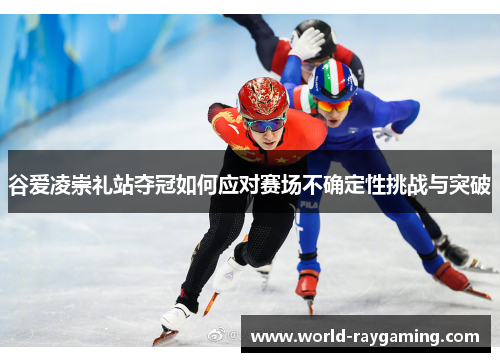 谷爱凌崇礼站夺冠如何应对赛场不确定性挑战与突破