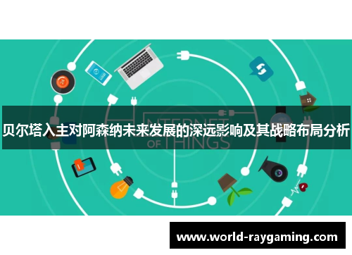 贝尔塔入主对阿森纳未来发展的深远影响及其战略布局分析