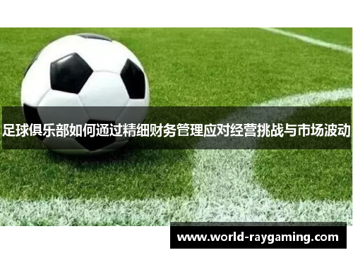 足球俱乐部如何通过精细财务管理应对经营挑战与市场波动 足球俱乐部如何通过精细财务管理应对经营挑战与市场波动