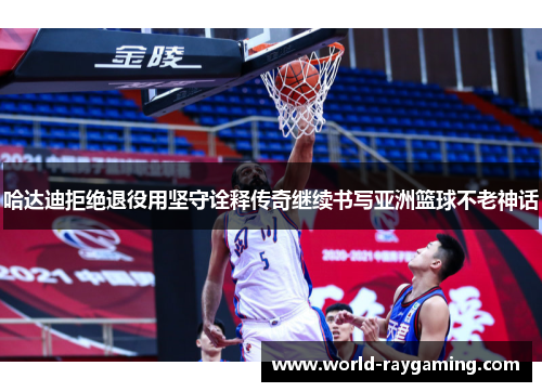 哈达迪拒绝退役用坚守诠释传奇继续书写亚洲篮球不老神话