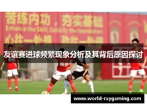 友谊赛进球频繁现象分析及其背后原因探讨 友谊赛进球频繁现象分析及其背后原因探讨