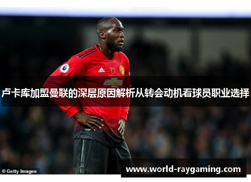 卢卡库加盟曼联的深层原因解析从转会动机看球员职业选择 卢卡库加盟曼联的深层原因解析从转会动机看球员职业选择