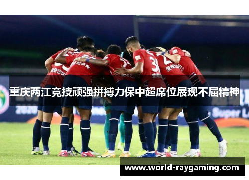 重庆两江竞技顽强拼搏力保中超席位展现不屈精神