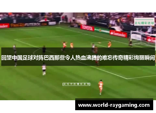 回望中国足球对阵巴西那些令人热血沸腾的难忘传奇精彩绚丽瞬间 回望中国足球对阵巴西那些令人热血沸腾的难忘传奇精彩绚丽瞬间