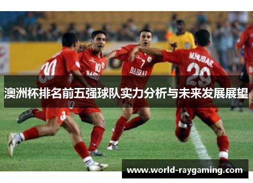 澳洲杯排名前五强球队实力分析与未来发展展望 澳洲杯排名前五强球队实力分析与未来发展展望