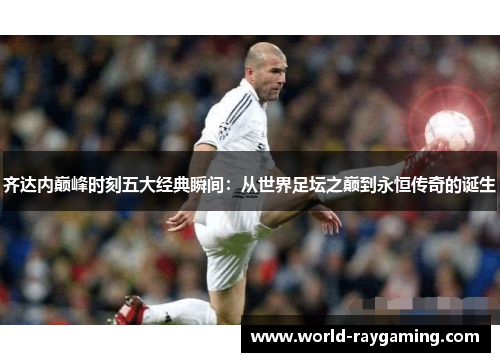 齐达内巅峰时刻五大经典瞬间：从世界足坛之巅到永恒传奇的诞生