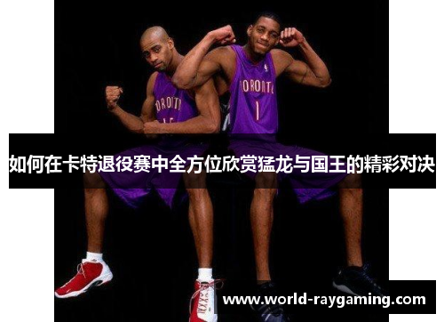 如何在卡特退役赛中全方位欣赏猛龙与国王的精彩对决 如何在卡特退役赛中全方位欣赏猛龙与国王的精彩对决